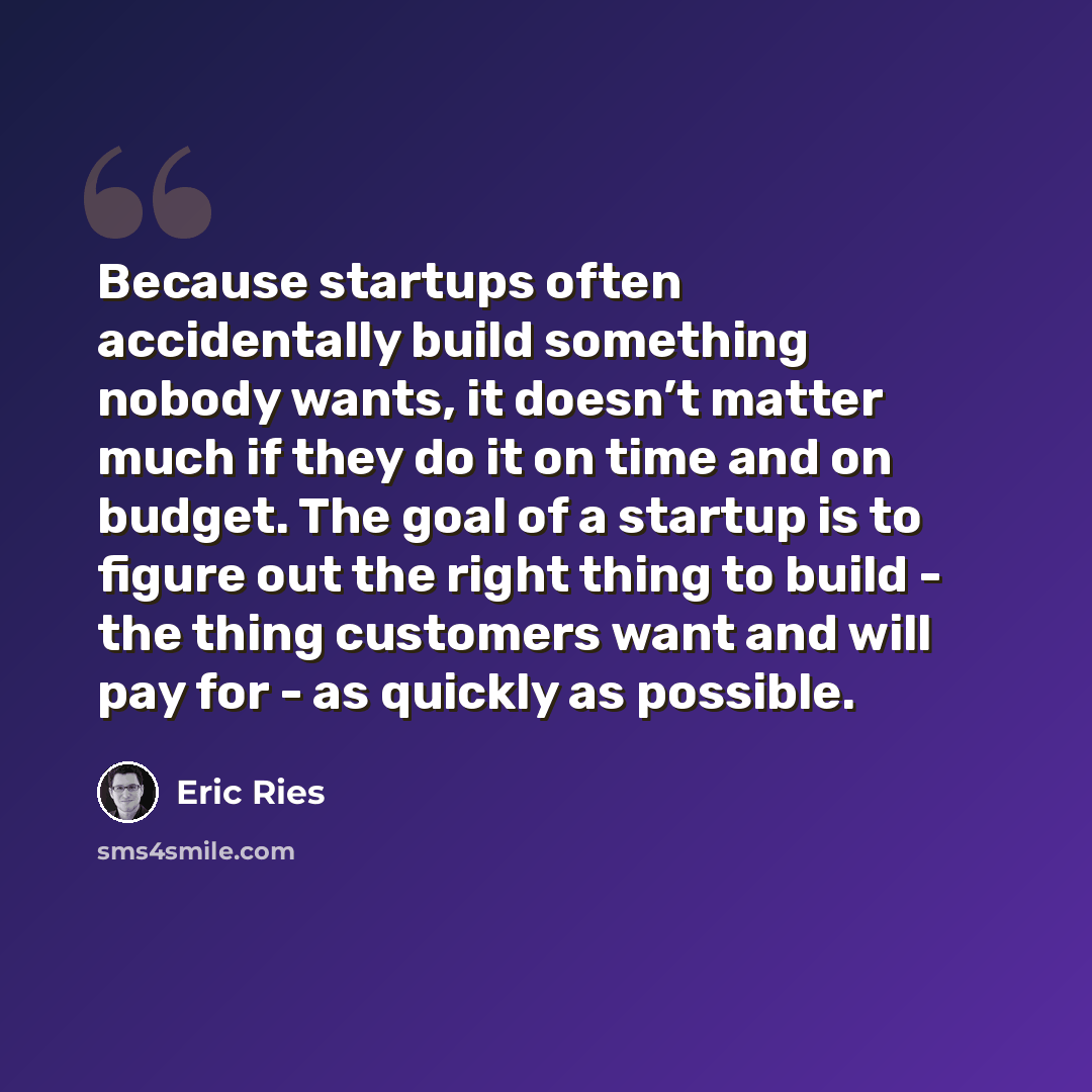 “Because startups often accidentally build something nobody wants, it doesn’t matter much if they do it on time and on budget. The goal of a startup is to figure out the right thing to build - the thing customers want and will pay for - as quickly as possible.” quote by Eric Ries