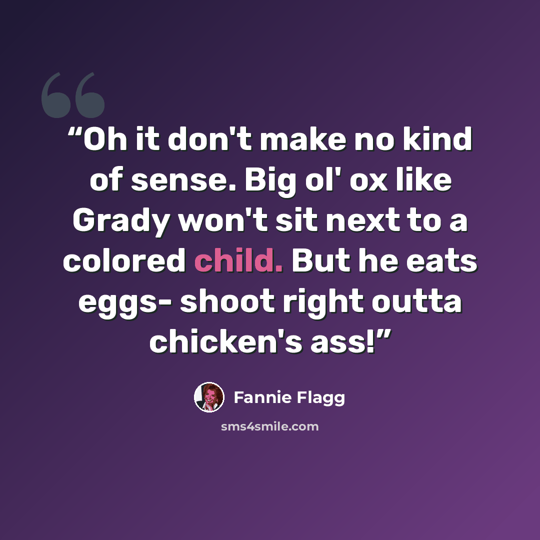 “Oh it don't make no kind of sense. Big ol' ox like Grady won't sit next to a colored child. But he eats eggs- shoot right outta chicken's ass!” quote by Fannie Flagg