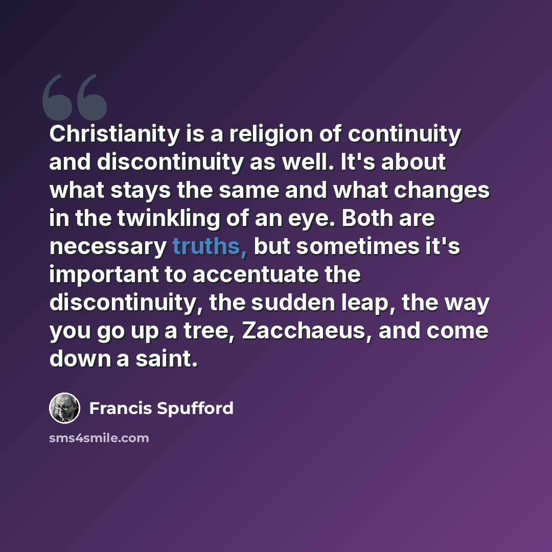 “Christianity is a religion of continuity and discontinuity as well. It's about what stays the same and what changes in the twinkling of an eye. Both are necessary truths, but sometimes it's important to accentuate the discontinuity, the sudden leap, the way you go up a tree, Zacchaeus, and come…” quote by Francis Spufford
