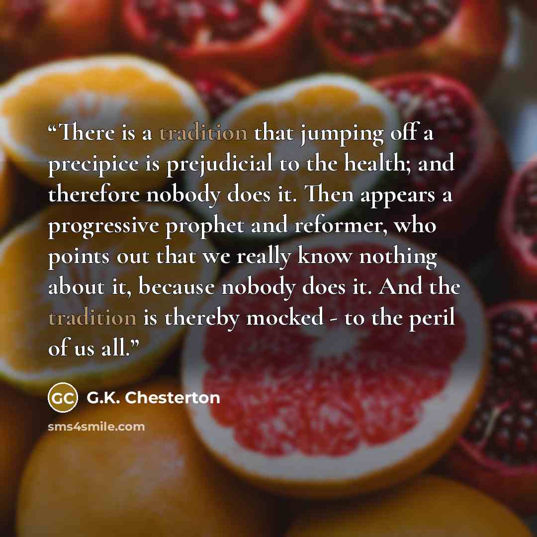“There is a tradition that jumping off a precipice is prejudicial to the health; and therefore nobody does it. Then appears a progressive prophet and reformer, who points out that we really know nothing about it, because nobody does it. And the tradition is thereby mocked - to the peril of us all.” quote by G.K. Chesterton