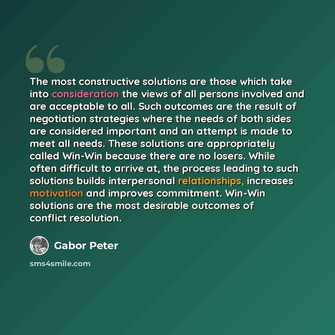 “The most constructive solutions are those which take into consideration the views of all persons involved and are acceptable to all. Such outcomes are the result of negotiation strategies where the needs of both sides are considered important and an attempt is made to meet all needs. These…” quote by Gabor Peter