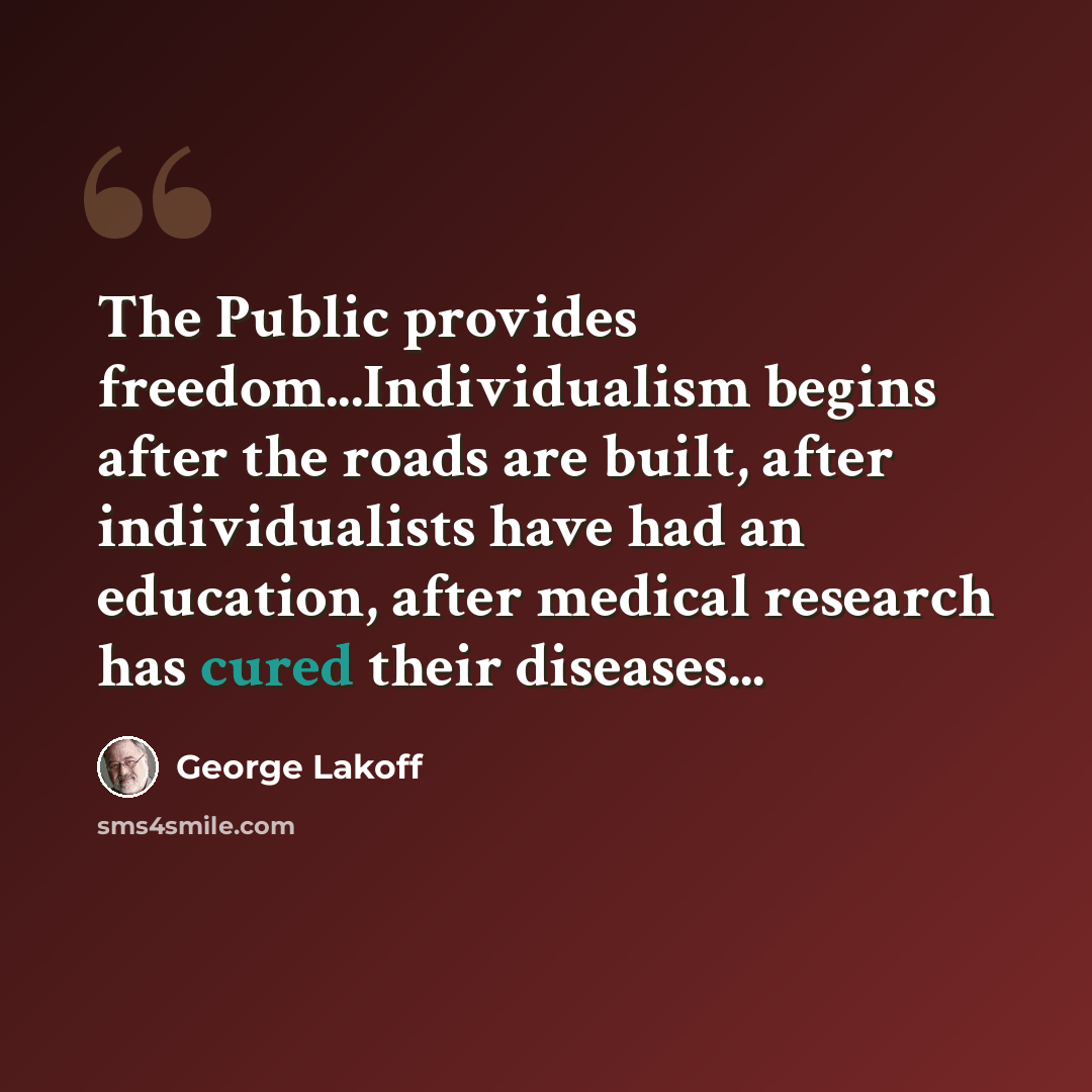“The Public provides freedom...Individualism begins after the roads are built, after individualists have had an education, after medical research has cured their diseases...” quote by George Lakoff