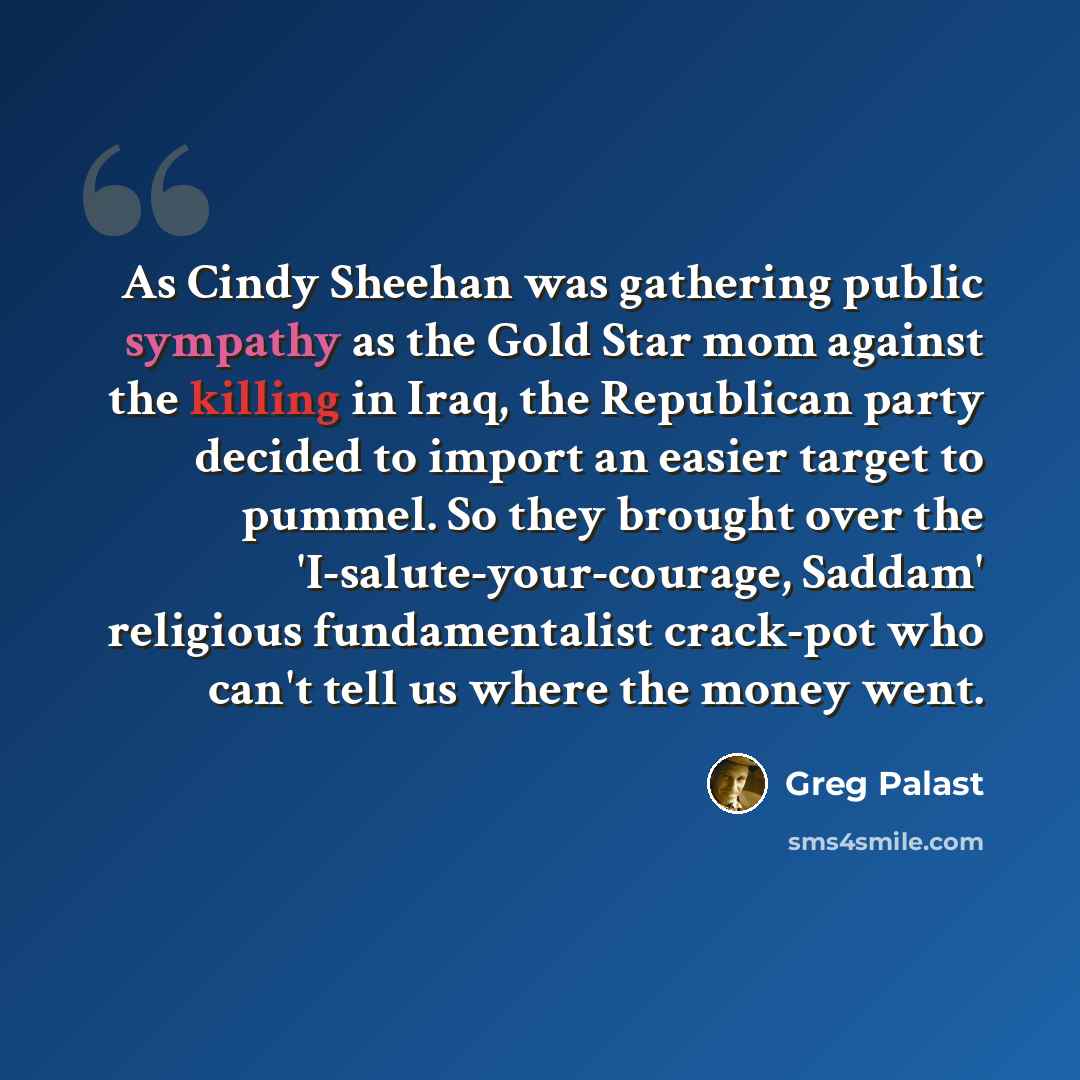 “As Cindy Sheehan was gathering public sympathy as the Gold Star mom against the killing in Iraq, the Republican party decided to import an easier target to pummel. So they brought over the 'I-salute-your-courage, Saddam' religious fundamentalist crack-pot who can't tell us where the money went.” quote by Greg Palast