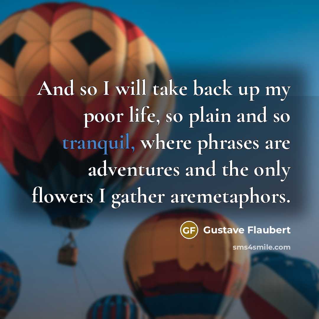 “And so I will take back up my poor life, so plain and so tranquil, where phrases are adventures and the only flowers I gather aremetaphors.” quote by Gustave Flaubert