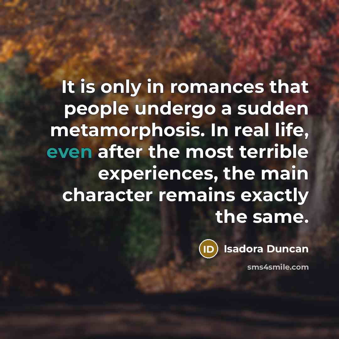 “It is only in romances that people undergo a sudden metamorphosis. In real life, even after the most terrible experiences, the main character remains exactly the same.” quote by Isadora Duncan