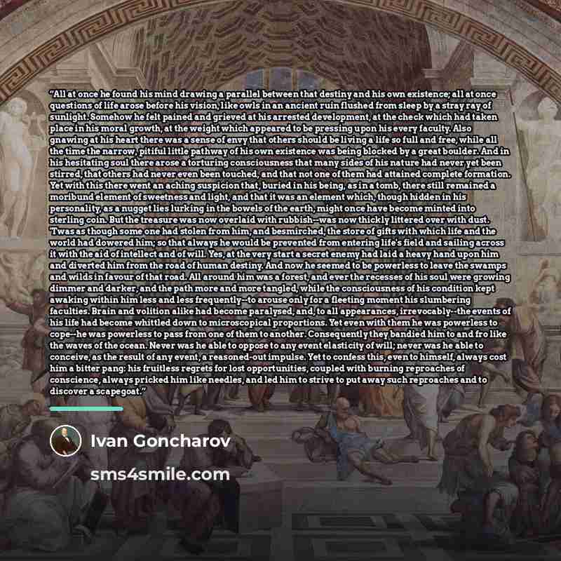 “All at once he found his mind drawing a parallel between that destiny and his own existence; all at once questions of life arose before his vision, like owls in an ancient ruin flushed from sleep by a stray ray of sunlight. Somehow he felt pained and grieved at his arrested development, at the…” quote by Ivan Goncharov