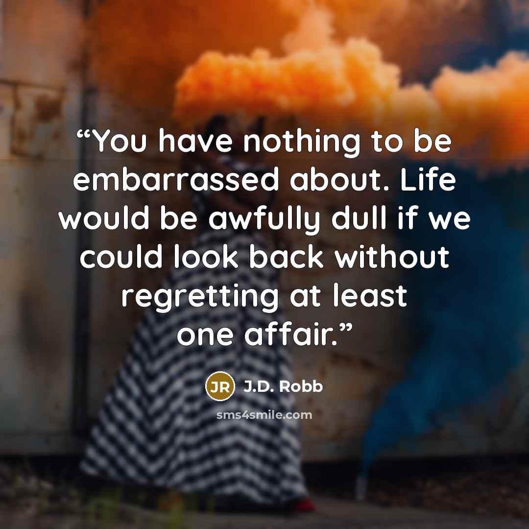 “You have nothing to be embarrassed about. Life would be awfully dull if we could look back without regretting at least one affair.” quote by J.D. Robb