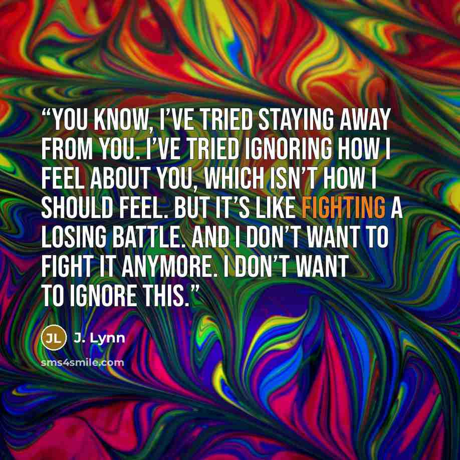 “You know, I’ve tried staying away from you. I’ve tried ignoring how I feel about you, which isn’t how I should feel. But it’s like fighting a losing battle. And I don’t want to fight it anymore. I don’t want to ignore this.” quote by J. Lynn