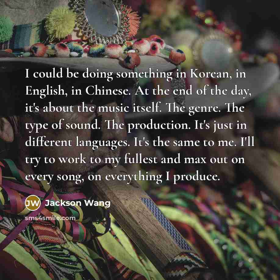 “I could be doing something in Korean, in English, in Chinese. At the end of the day, it's about the music itself. The genre. The type of sound. The production. It's just in different languages. It's the same to me. I'll try to work to my fullest and max out on every song, on everything I produce.” quote by Jackson Wang