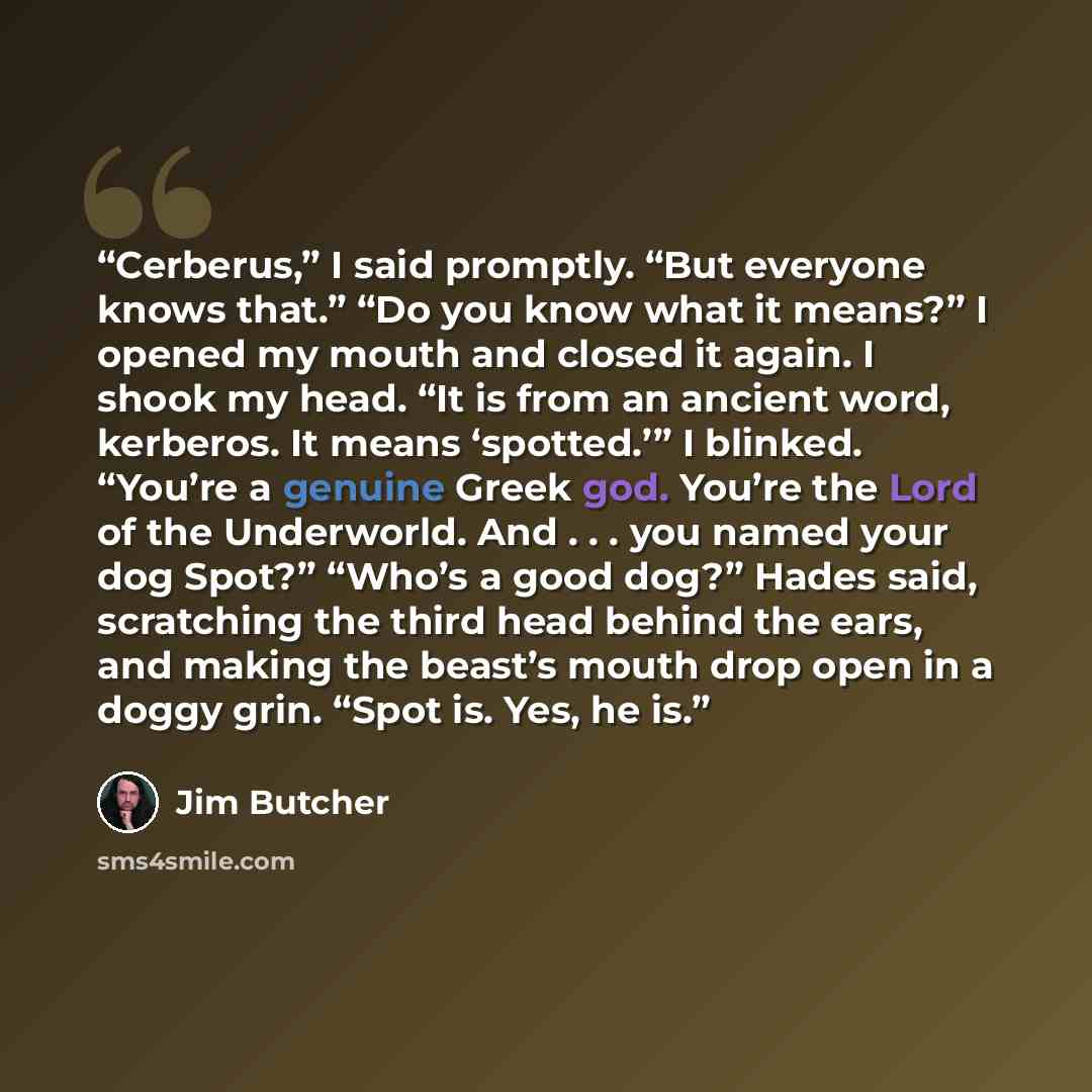 “Cerberus,” I said promptly. “But everyone knows that.” “Do you know what it means?” I opened my mouth and closed it again. I shook my head. “It is from an ancient word, kerberos. It means ‘spotted.’” I blinked. “You’re a genuine Greek god. You’re the Lord of the Underworld. And . . . you named…” quote by Jim Butcher