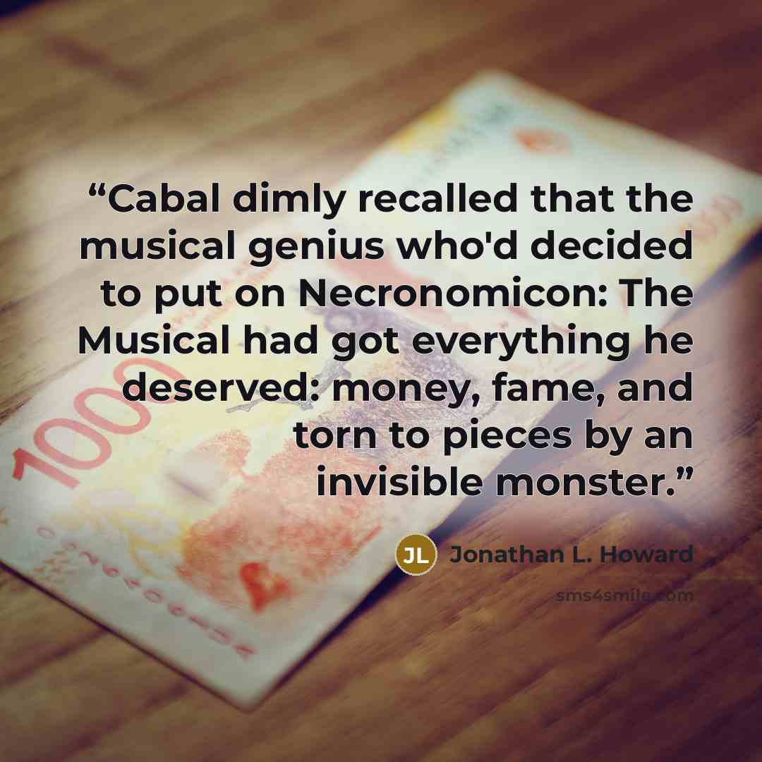 “Cabal dimly recalled that the musical genius who'd decided to put on Necronomicon: The Musical had got everything he deserved: money, fame, and torn to pieces by an invisible monster.” quote by Jonathan L. Howard
