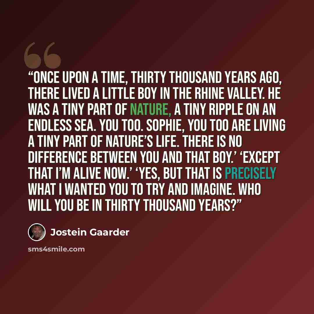 “Once upon a time, thirty thousand years ago, there lived a little boy in the Rhine valley. He was a tiny part of nature, a tiny ripple on an endless sea. You too. Sophie, you too are living a tiny part of nature’s life. There is no difference between you and that boy.’ ‘Except that I’m alive now.’…” quote by Jostein Gaarder