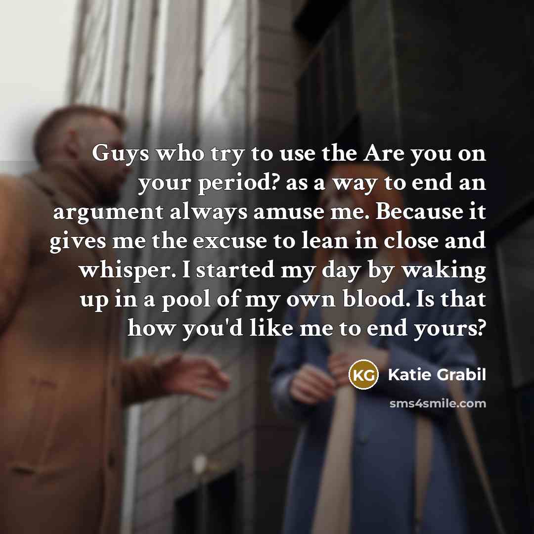 “Guys who try to use the Are you on your period? as a way to end an argument always amuse me. Because it gives me the excuse to lean in close and whisper. I started my day by waking up in a pool of my own blood. Is that how you'd like me to end yours?” quote by Katie Grabil