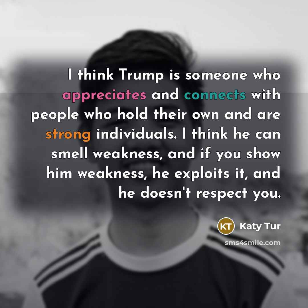 “I think Trump is someone who appreciates and connects with people who hold their own and are strong individuals. I think he can smell weakness, and if you show him weakness, he exploits it, and he doesn't respect you.” quote by Katy Tur