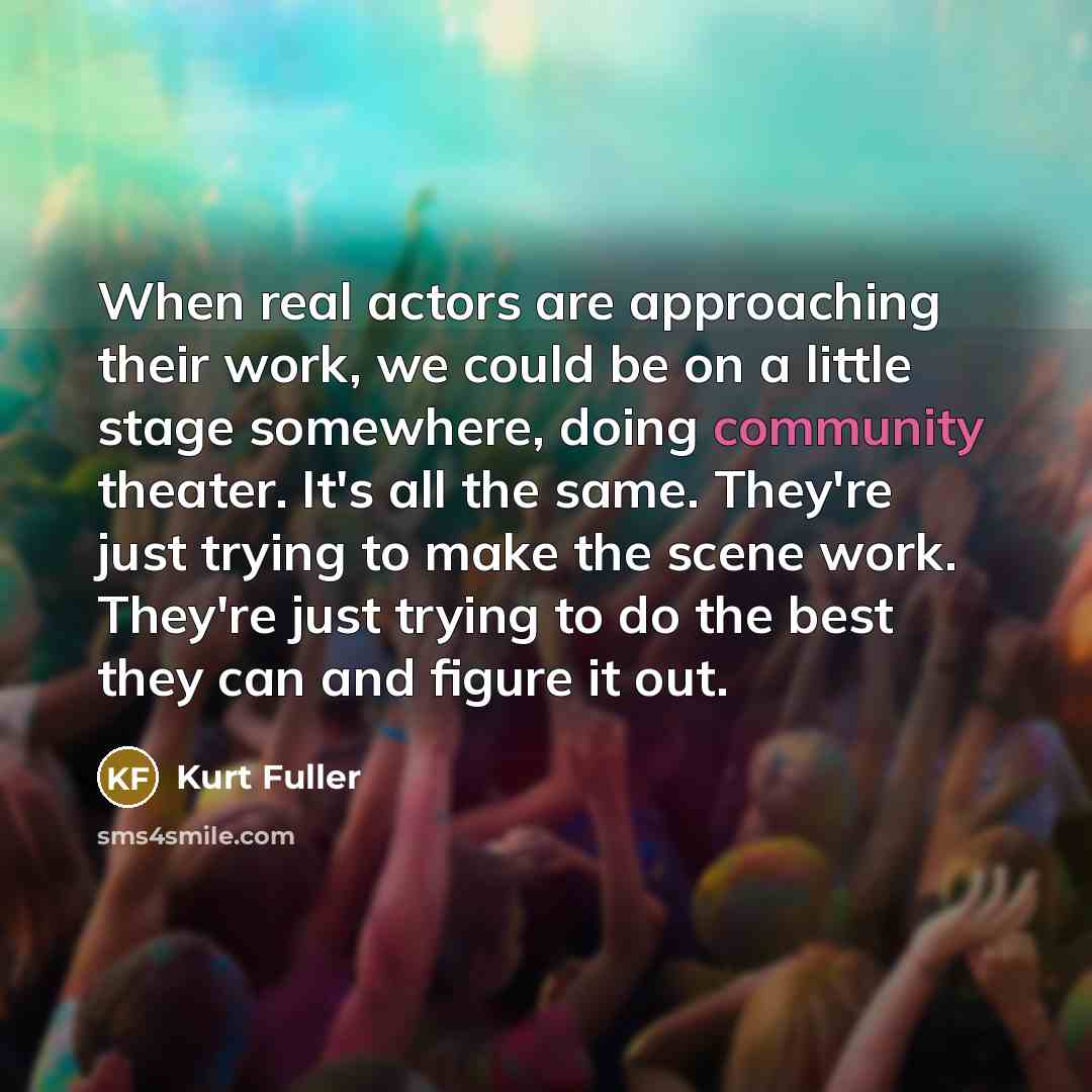 “When real actors are approaching their work, we could be on a little stage somewhere, doing community theater. It's all the same. They're just trying to make the scene work. They're just trying to do the best they can and figure it out.” quote by Kurt Fuller
