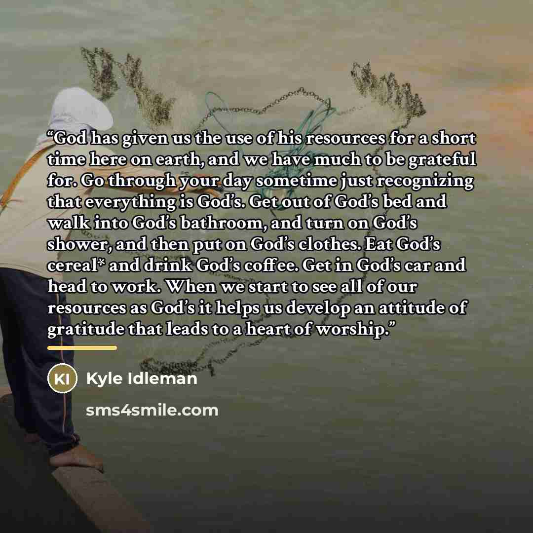 “God has given us the use of his resources for a short time here on earth, and we have much to be grateful for. Go through your day sometime just recognizing that everything is God’s. Get out of God’s bed and walk into God’s bathroom, and turn on God’s shower, and then put on God’s clothes. Eat…” quote by Kyle Idleman