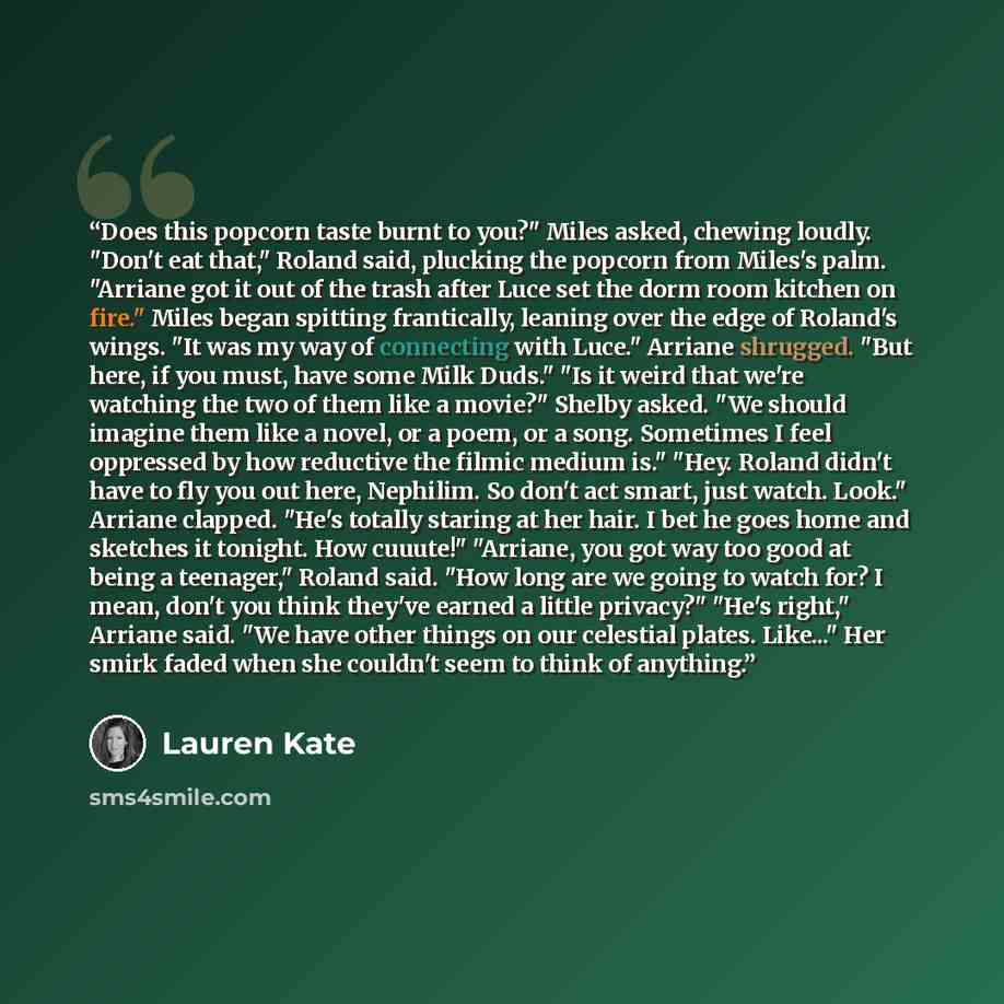 “Does this popcorn taste burnt to you?" Miles asked, chewing loudly. "Don't eat that," Roland said, plucking the popcorn from Miles's palm. "Arriane got it out of the trash after Luce set the dorm room kitchen on fire." Miles began spitting frantically, leaning over the edge of Roland's wings. "It…” quote by Lauren Kate