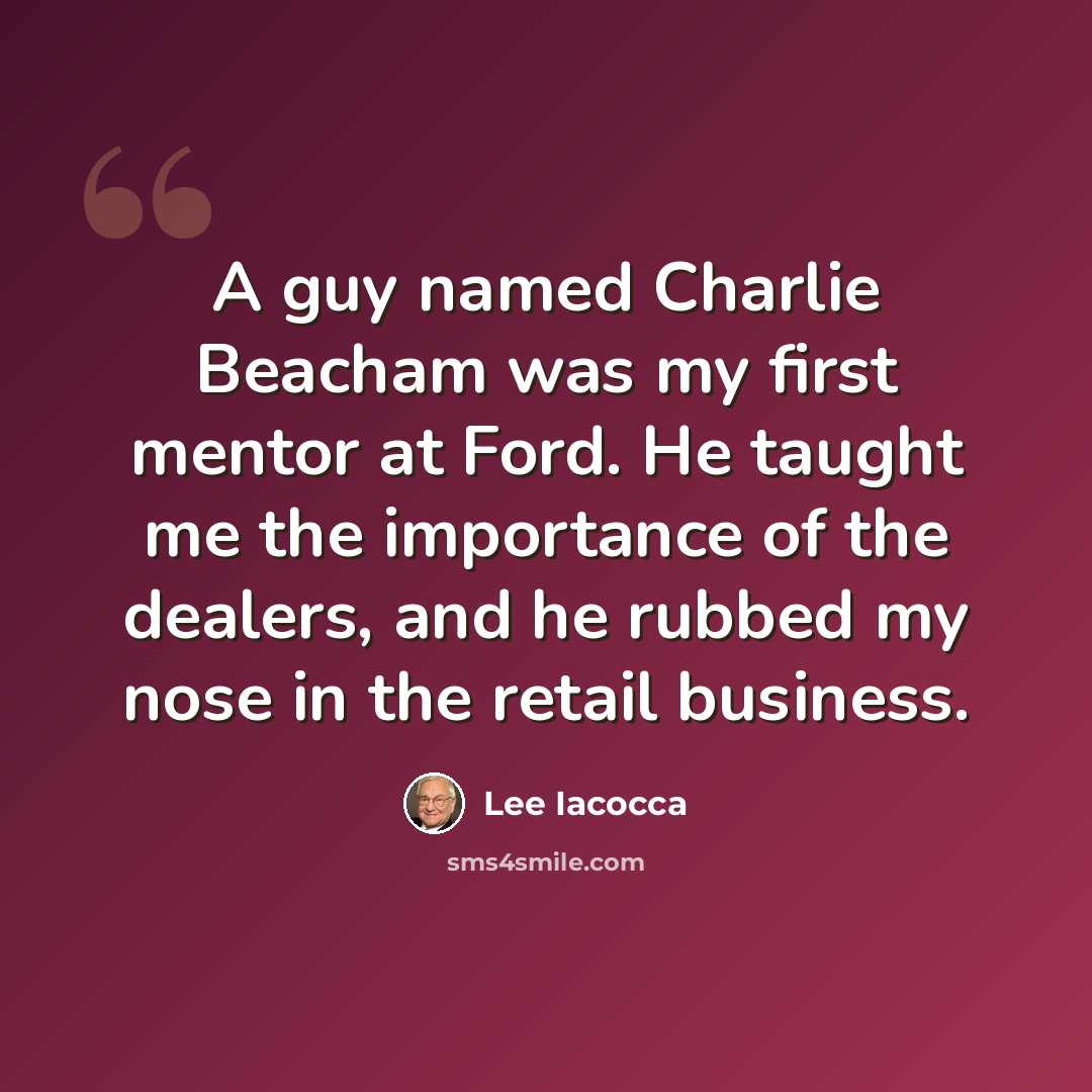 “A guy named Charlie Beacham was my first mentor at Ford. He taught me the importance of the dealers, and he rubbed my nose in the retail business.” quote by Lee Iacocca