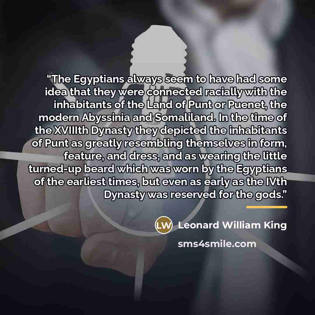 “The Egyptians always seem to have had some idea that they were connected racially with the inhabitants of the Land of Punt or Puenet, the modern Abyssinia and Somaliland. In the time of the XVIIIth Dynasty they depicted the inhabitants of Punt as greatly resembling themselves in form, feature, and…” quote by Leonard William King