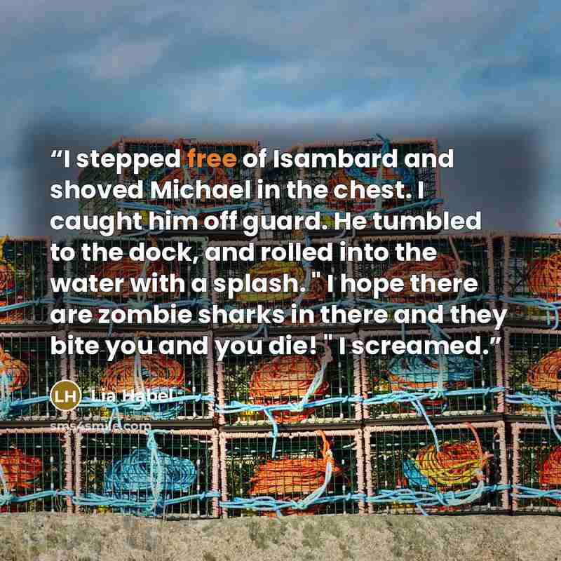 “I stepped free of Isambard and shoved Michael in the chest. I caught him off guard. He tumbled to the dock, and rolled into the water with a splash. " I hope there are zombie sharks in there and they bite you and you die! " I screamed.” quote by Lia Habel