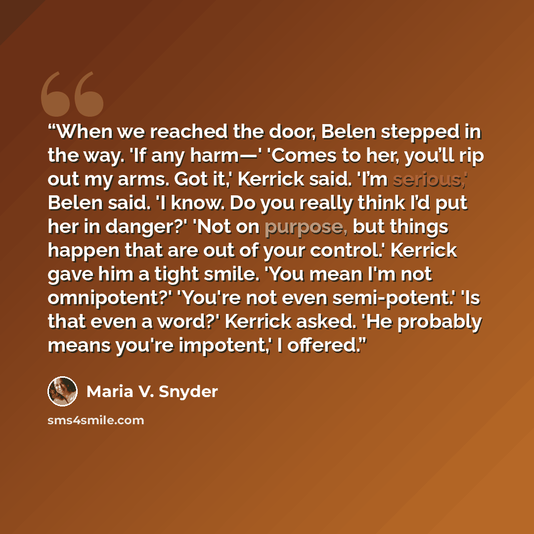 “When we reached the door, Belen stepped in the way. 'If any harm—' 'Comes to her, you’ll rip out my arms. Got it,' Kerrick said. 'I’m serious,' Belen said. 'I know. Do you really think I’d put her in danger?' 'Not on purpose, but things happen that are out of your control.' Kerrick gave him a…” quote by Maria V. Snyder