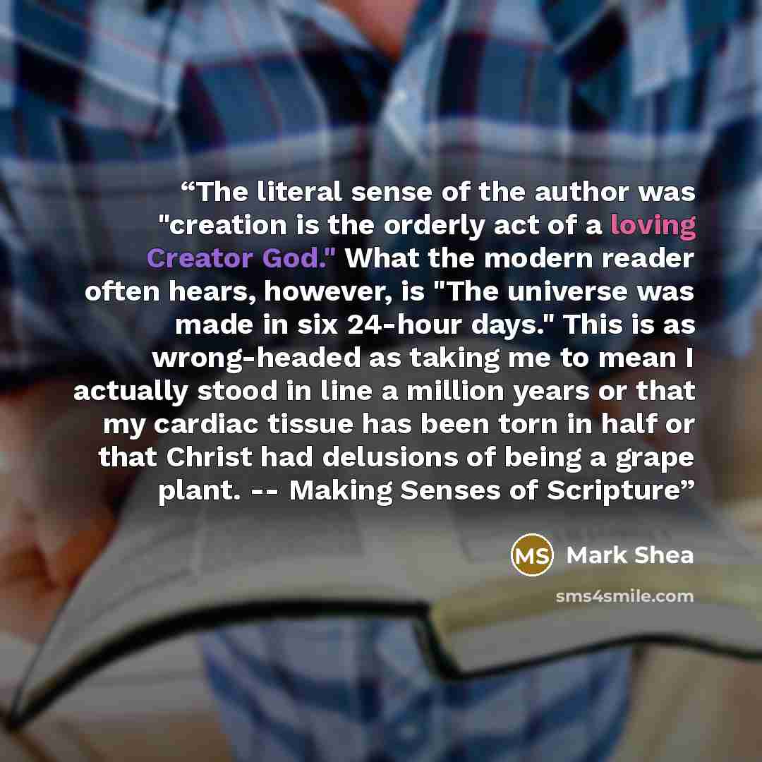 “The literal sense of the author was "creation is the orderly act of a loving Creator God." What the modern reader often hears, however, is "The universe was made in six 24-hour days." This is as wrong-headed as taking me to mean I actually stood in line a million years or that my cardiac tissue…” quote by Mark Shea
