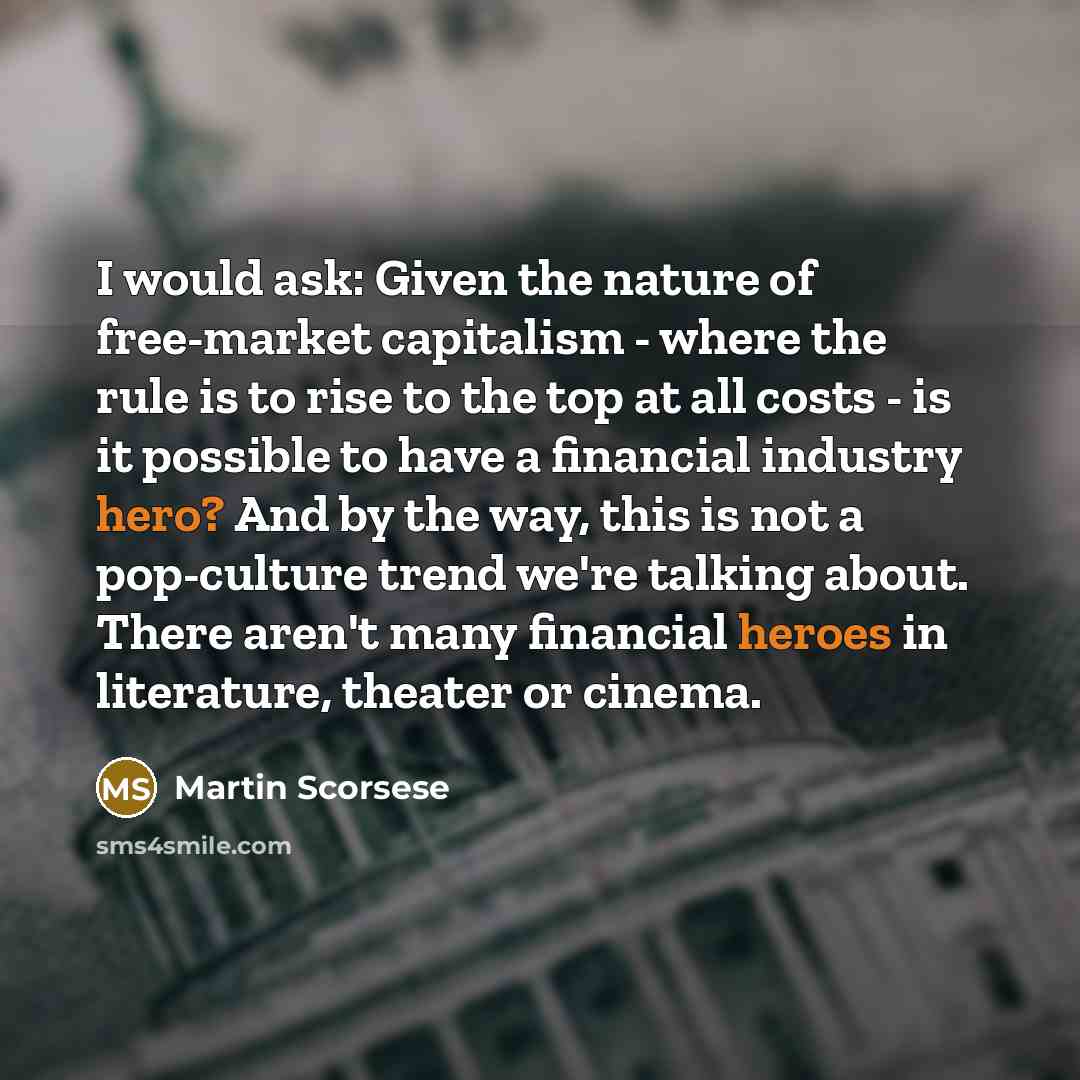 “I would ask: Given the nature of free-market capitalism - where the rule is to rise to the top at all costs - is it possible to have a financial industry hero? And by the way, this is not a pop-culture trend we're talking about. There aren't many financial heroes in literature, theater or cinema.” quote by Martin Scorsese