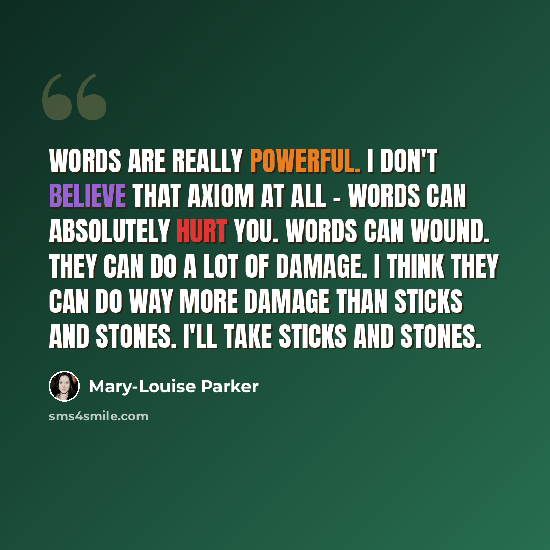 “Words are really powerful. I don't believe that axiom at all - words can absolutely hurt you. Words can wound. They can do a lot of damage. I think they can do way more damage than sticks and stones. I'll take sticks and stones.” quote by Mary-Louise Parker