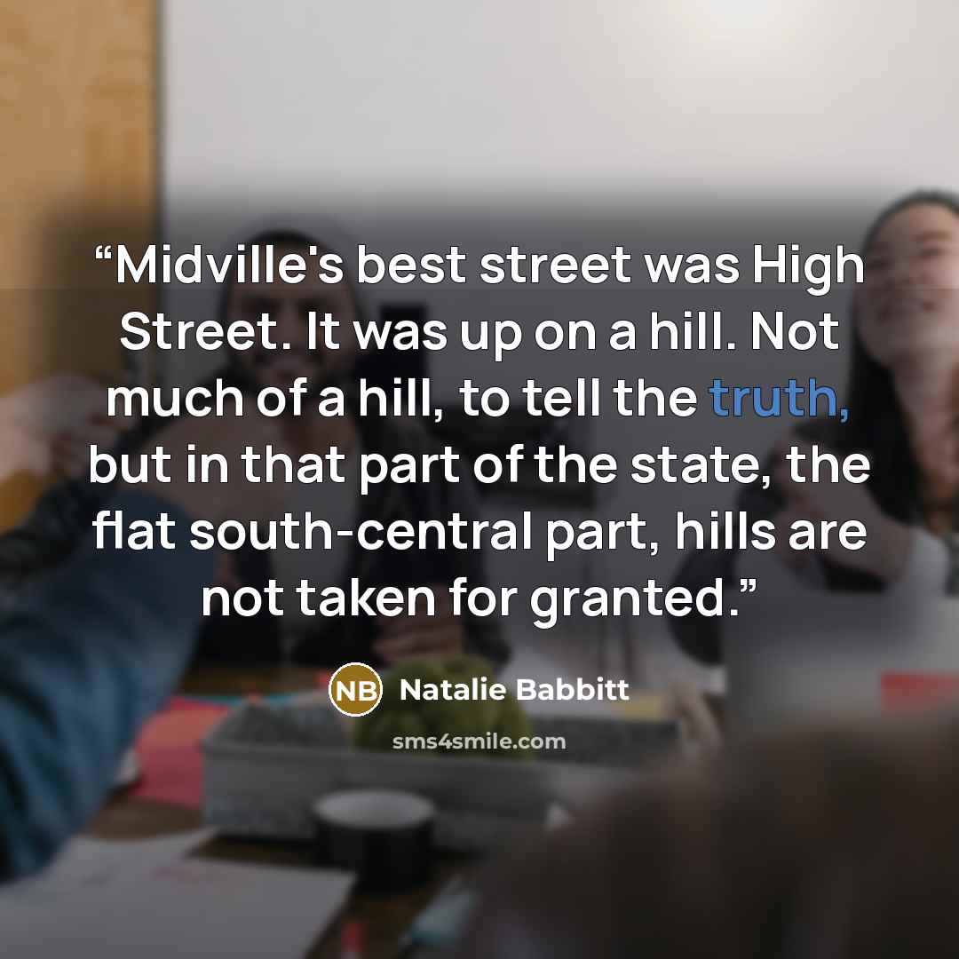 “Midville's best street was High Street. It was up on a hill. Not much of a hill, to tell the truth, but in that part of the state, the flat south-central part, hills are not taken for granted.” quote by Natalie Babbitt