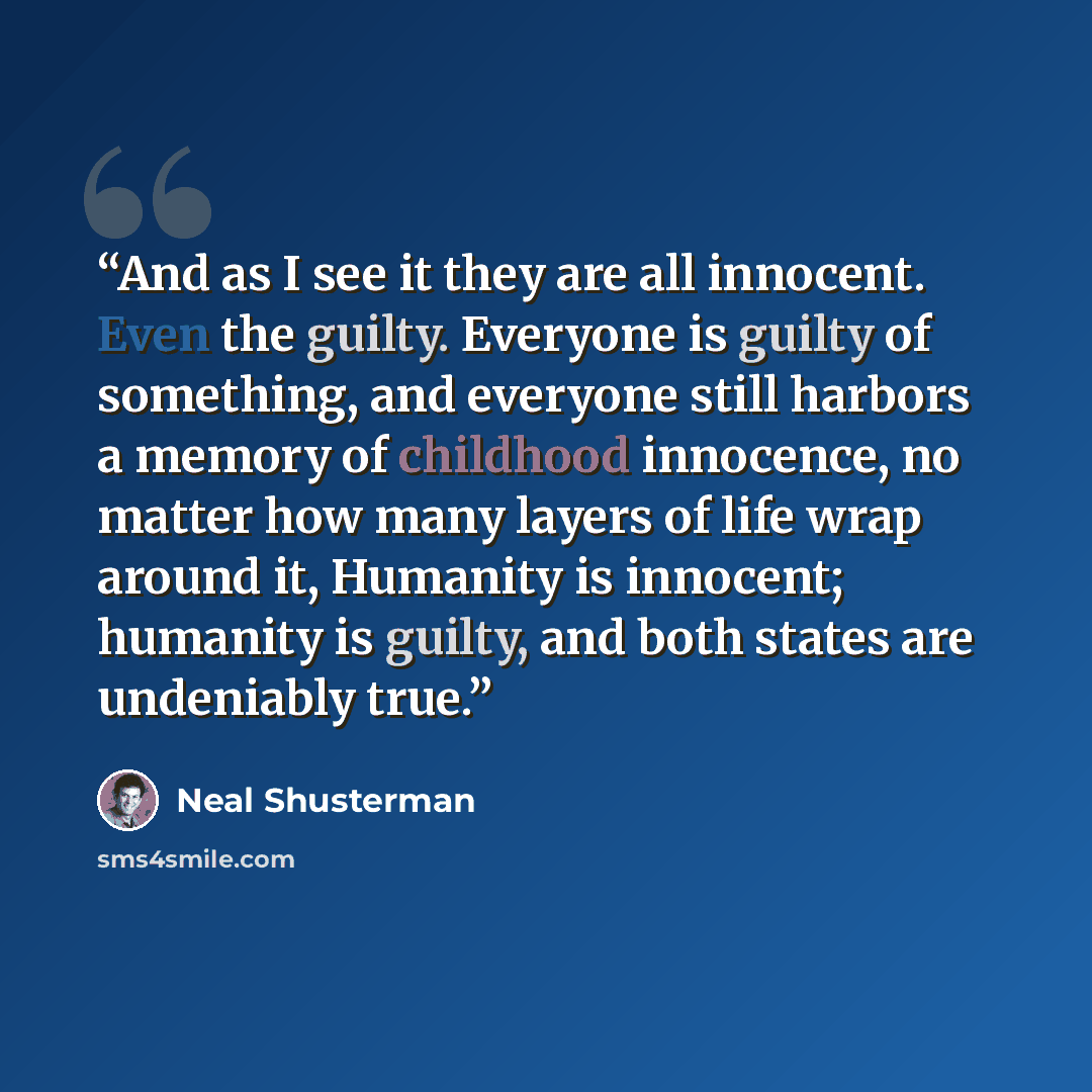 “And as I see it they are all innocent. Even the guilty. Everyone is guilty of something, and everyone still harbors a memory of childhood innocence, no matter how many layers of life wrap around it, Humanity is innocent; humanity is guilty, and both states are undeniably true.” quote by Neal Shusterman