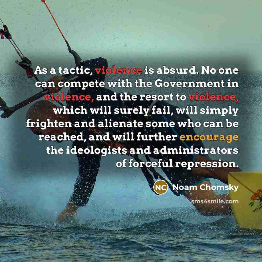 “As a tactic, violence is absurd. No one can compete with the Government in violence, and the resort to violence, which will surely fail, will simply frighten and alienate some who can be reached, and will further encourage the ideologists and administrators of forceful repression.” quote by Noam Chomsky