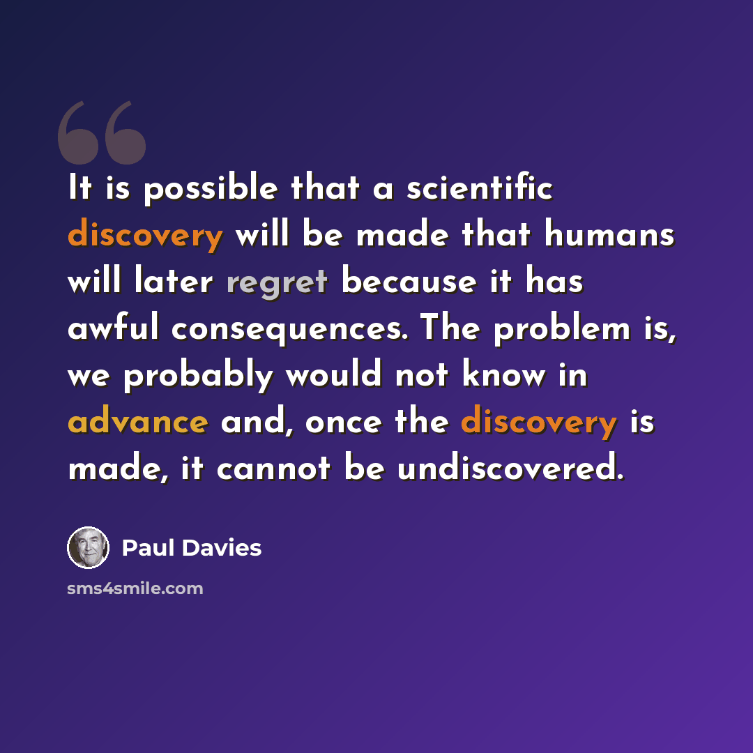 “It is possible that a scientific discovery will be made that humans will later regret because it has awful consequences. The problem is, we probably would not know in advance and, once the discovery is made, it cannot be undiscovered.” quote by Paul Davies