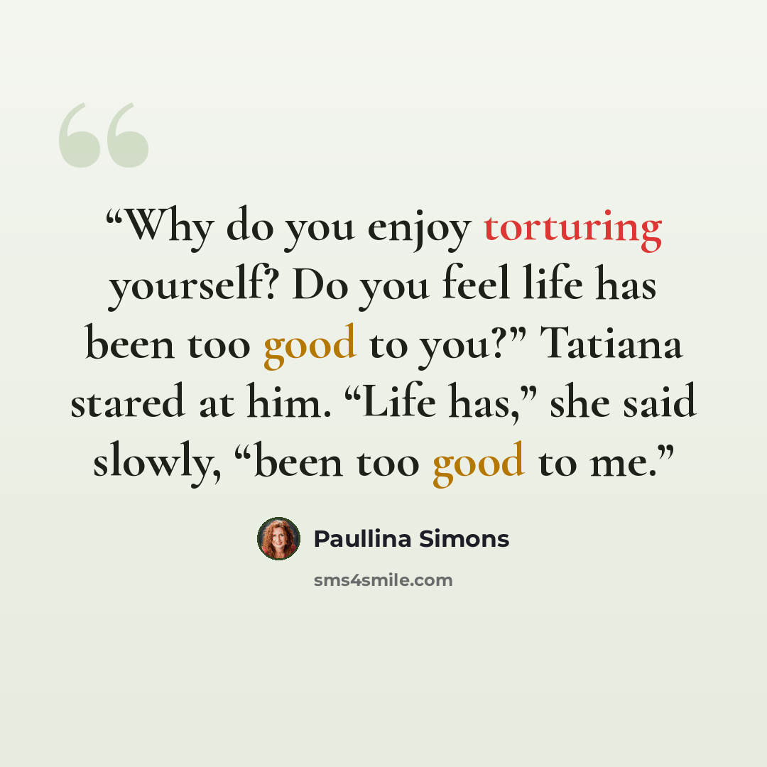 “Why do you enjoy torturing yourself? Do you feel life has been too good to you?” Tatiana stared at him. “Life has,” she said slowly, “been too good to me.” quote by Paullina Simons