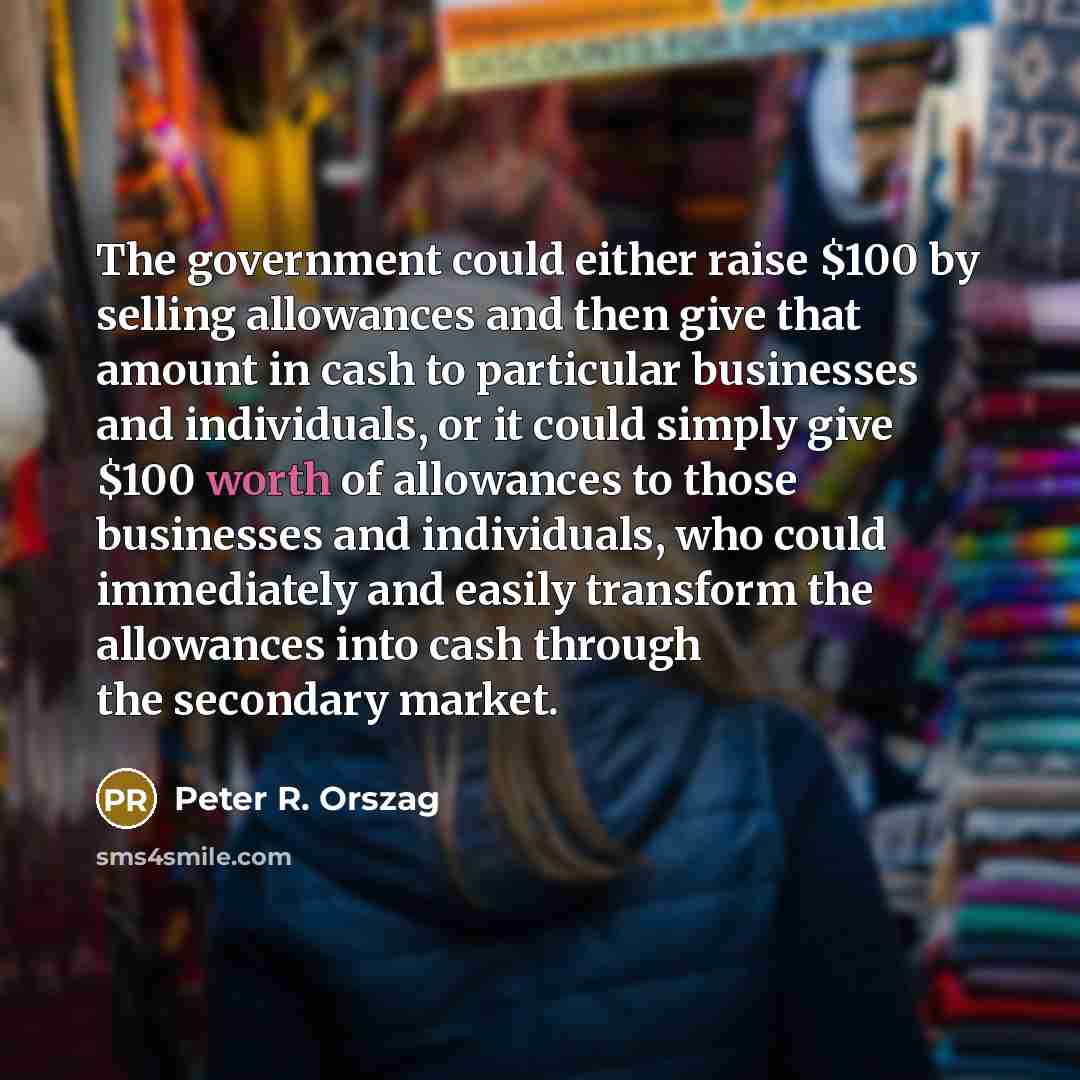 “The government could either raise $100 by selling allowances and then give that amount in cash to particular businesses and individuals, or it could simply give $100 worth of allowances to those businesses and individuals, who could immediately and easily transform the allowances into cash through…” quote by Peter R. Orszag