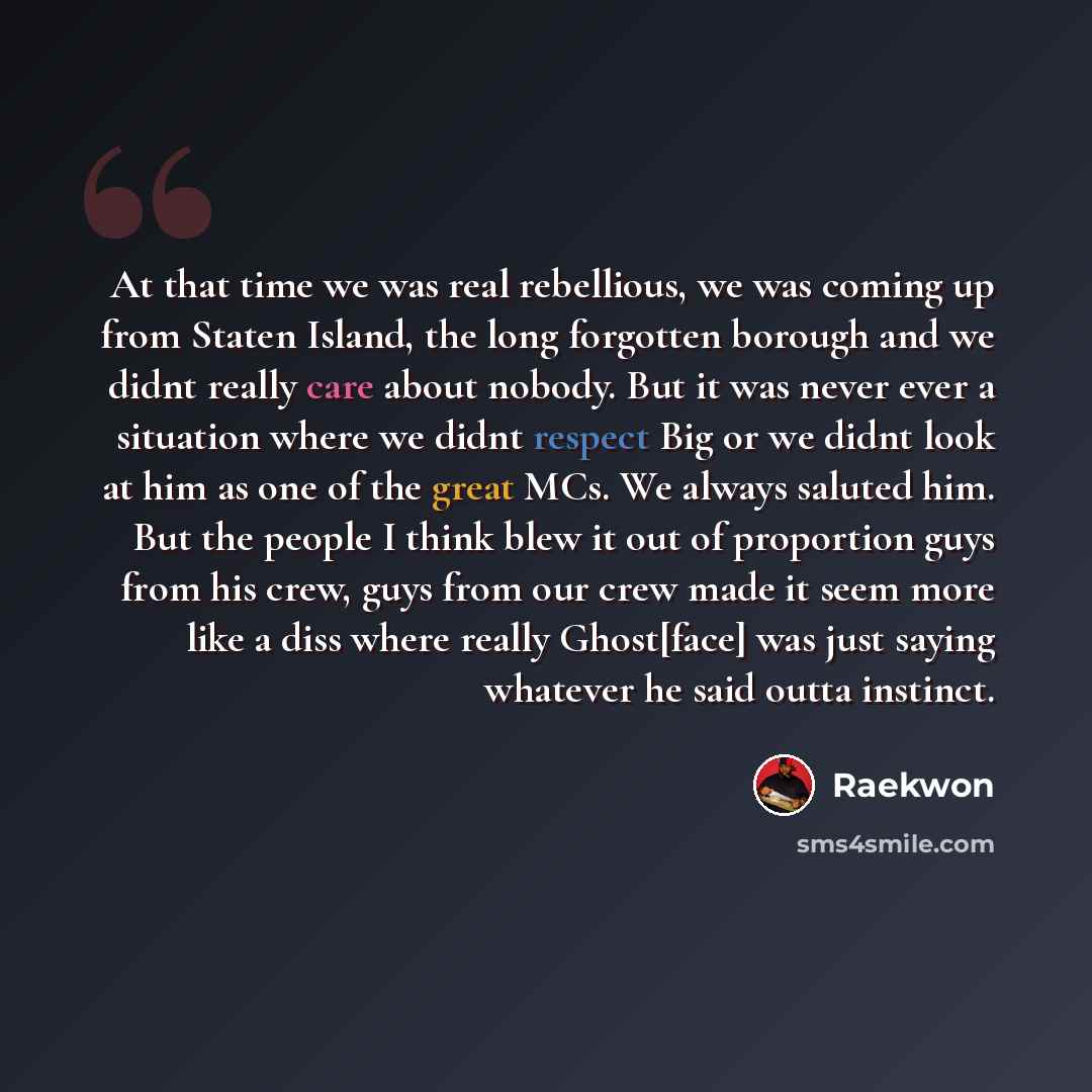“At that time we was real rebellious, we was coming up from Staten Island, the long forgotten borough and we didnt really care about nobody. But it was never ever a situation where we didnt respect Big or we didnt look at him as one of the great MCs. We always saluted him. But the people I think…” quote by Raekwon