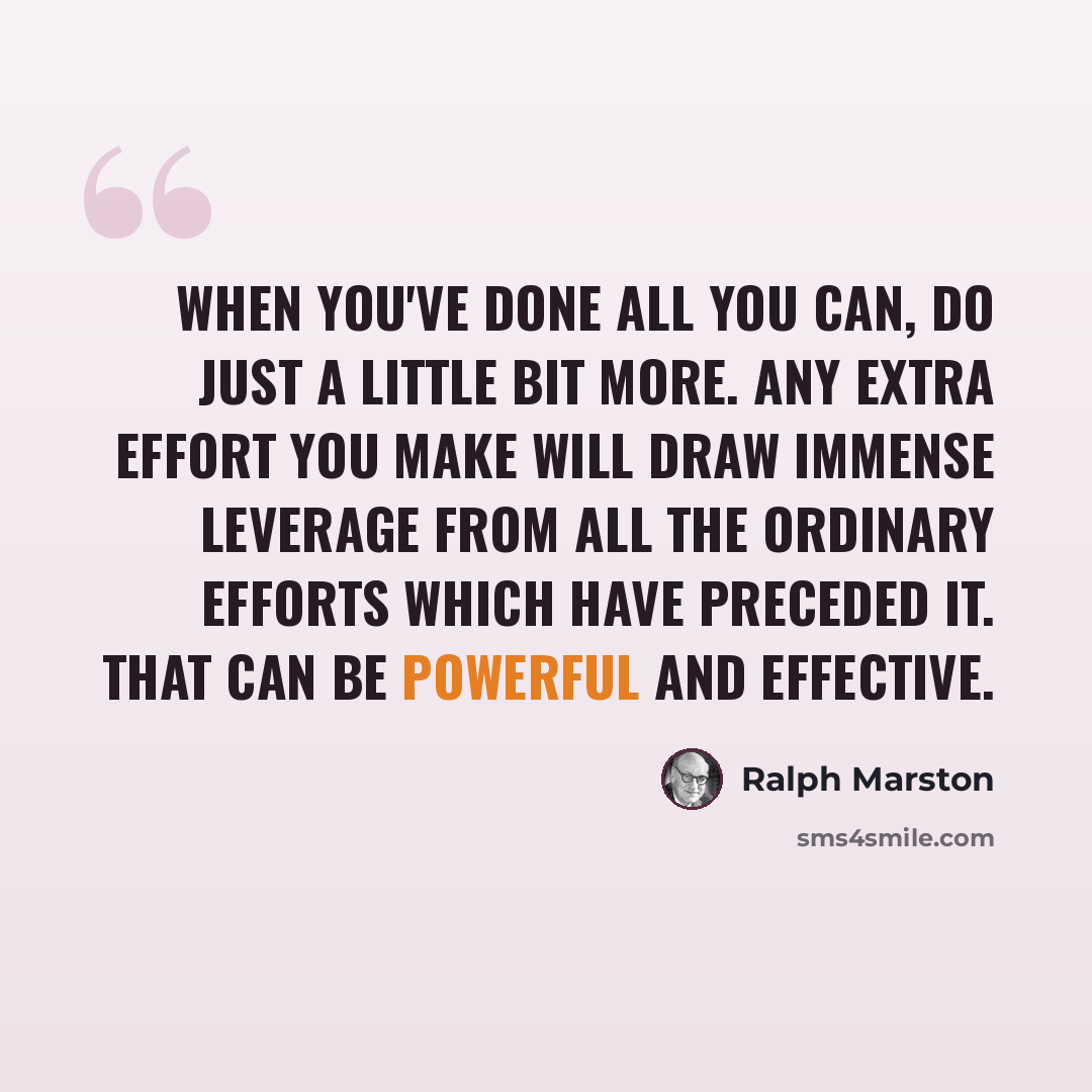 “When you've done all you can, do just a little bit more. Any extra effort you make will draw immense leverage from all the ordinary efforts which have preceded it. That can be powerful and effective.” quote by Ralph Marston