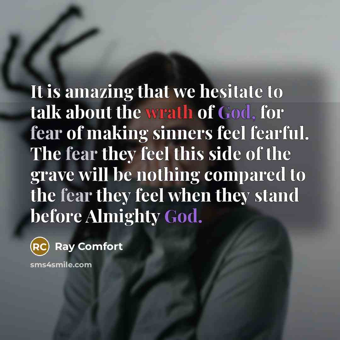 “It is amazing that we hesitate to talk about the wrath of God, for fear of making sinners feel fearful. The fear they feel this side of the grave will be nothing compared to the fear they feel when they stand before Almighty God.” quote by Ray Comfort