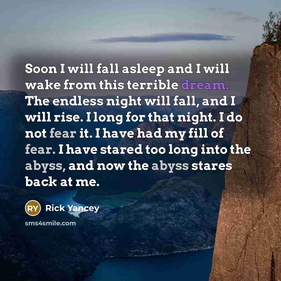 “Soon I will fall asleep and I will wake from this terrible dream. The endless night will fall, and I will rise. I long for that night. I do not fear it. I have had my fill of fear. I have stared too long into the abyss, and now the abyss stares back at me.” quote by Rick Yancey