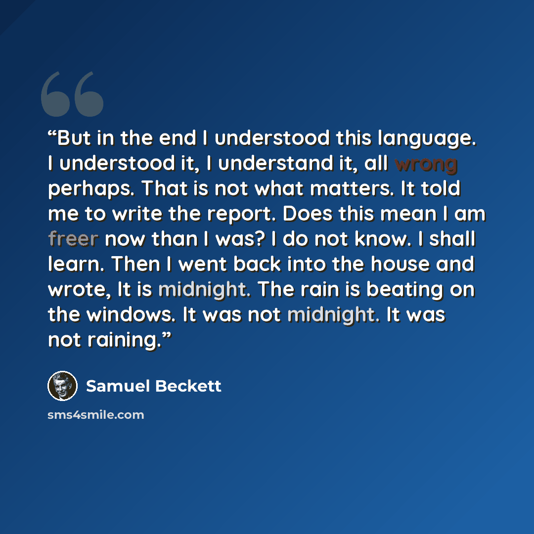 “But in the end I understood this language. I understood it, I understand it, all wrong perhaps. That is not what matters. It told me to write the report. Does this mean I am freer now than I was? I do not know. I shall learn. Then I went back into the house and wrote, It is midnight. The rain is…” quote by Samuel Beckett
