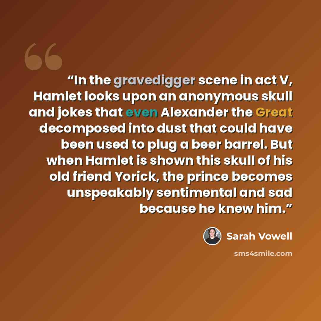 “In the gravedigger scene in act V, Hamlet looks upon an anonymous skull and jokes that even Alexander the Great decomposed into dust that could have been used to plug a beer barrel. But when Hamlet is shown this skull of his old friend Yorick, the prince becomes unspeakably sentimental and sad…” quote by Sarah Vowell
