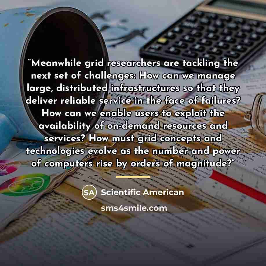 “Meanwhile grid researchers are tackling the next set of challenges: How can we manage large, distributed infrastructures so that they deliver reliable service in the face of failures? How can we enable users to exploit the availability of on-demand resources and services? How must grid concepts…” quote by Scientific American