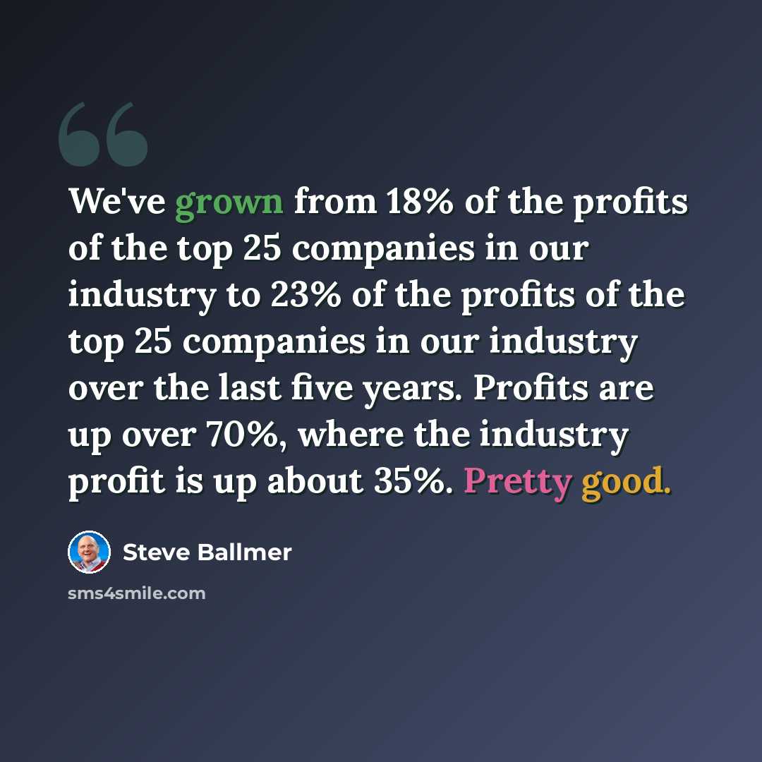 “We've grown from 18% of the profits of the top 25 companies in our industry to 23% of the profits of the top 25 companies in our industry over the last five years. Profits are up over 70%, where the industry profit is up about 35%. Pretty good.” quote by Steve Ballmer