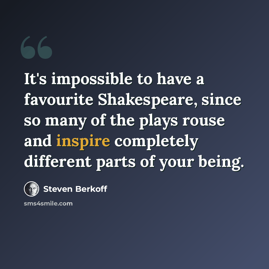 “It's impossible to have a favourite Shakespeare, since so many of the plays rouse and inspire completely different parts of your being.” quote by Steven Berkoff
