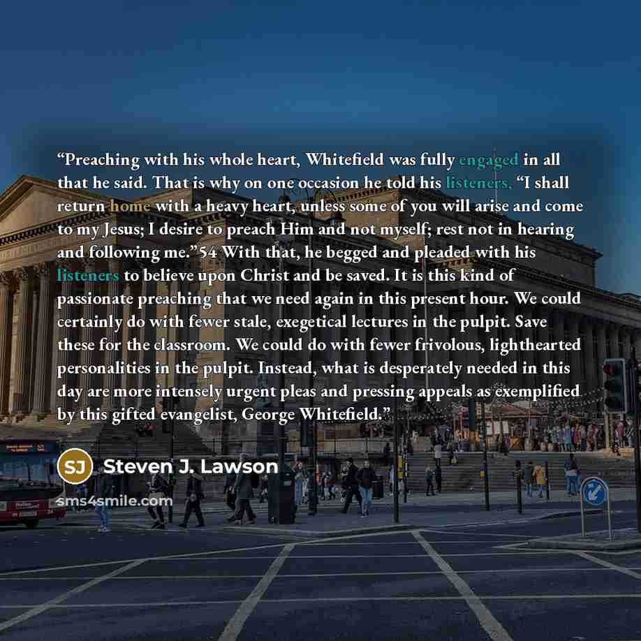 “Preaching with his whole heart, Whitefield was fully engaged in all that he said. That is why on one occasion he told his listeners, “I shall return home with a heavy heart, unless some of you will arise and come to my Jesus; I desire to preach Him and not myself; rest not in hearing and following…” quote by Steven J. Lawson