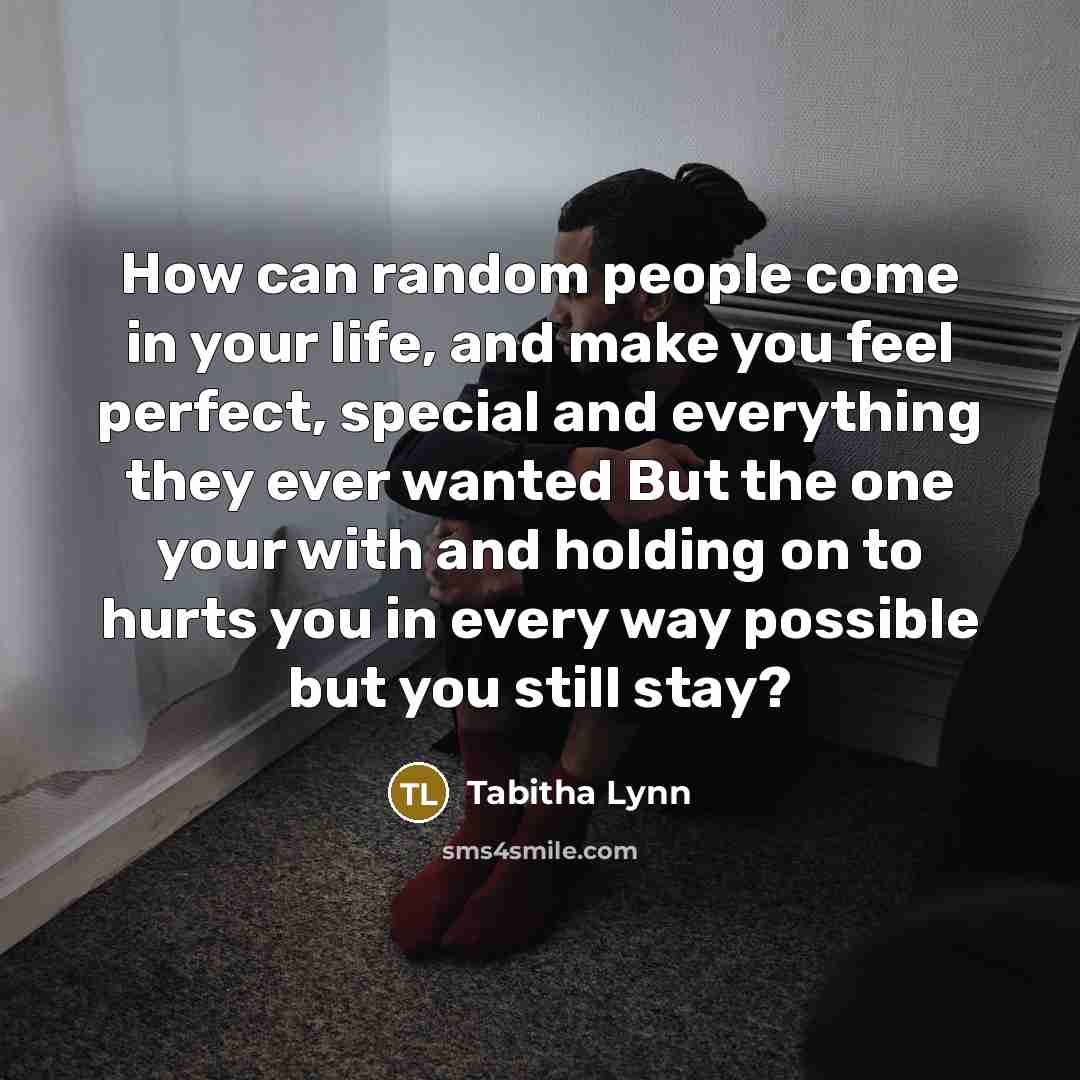 “How can random people come in your life, and make you feel perfect, special and everything they ever wanted But the one your with and holding on to hurts you in every way possible but you still stay?” quote by Tabitha Lynn