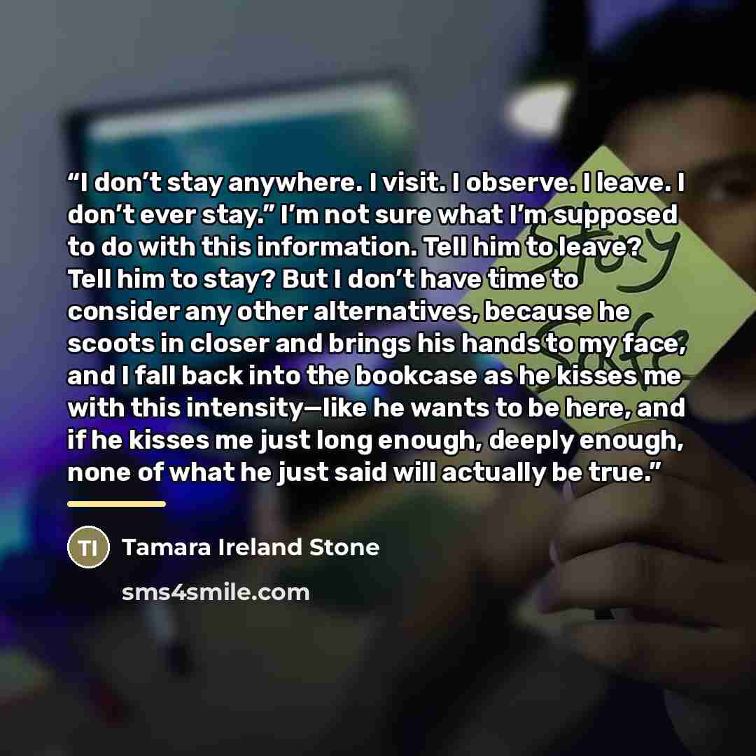 “I don’t stay anywhere. I visit. I observe. I leave. I don’t ever stay.” I’m not sure what I’m supposed to do with this information. Tell him to leave? Tell him to stay? But I don’t have time to consider any other alternatives, because he scoots in closer and brings his hands to my face, and I fall…” quote by Tamara Ireland Stone
