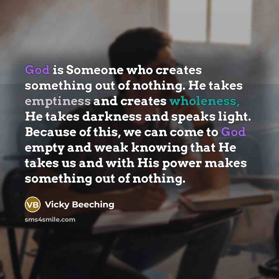 “God is Someone who creates something out of nothing. He takes emptiness and creates wholeness, He takes darkness and speaks light. Because of this, we can come to God empty and weak knowing that He takes us and with His power makes something out of nothing.” quote by Vicky Beeching