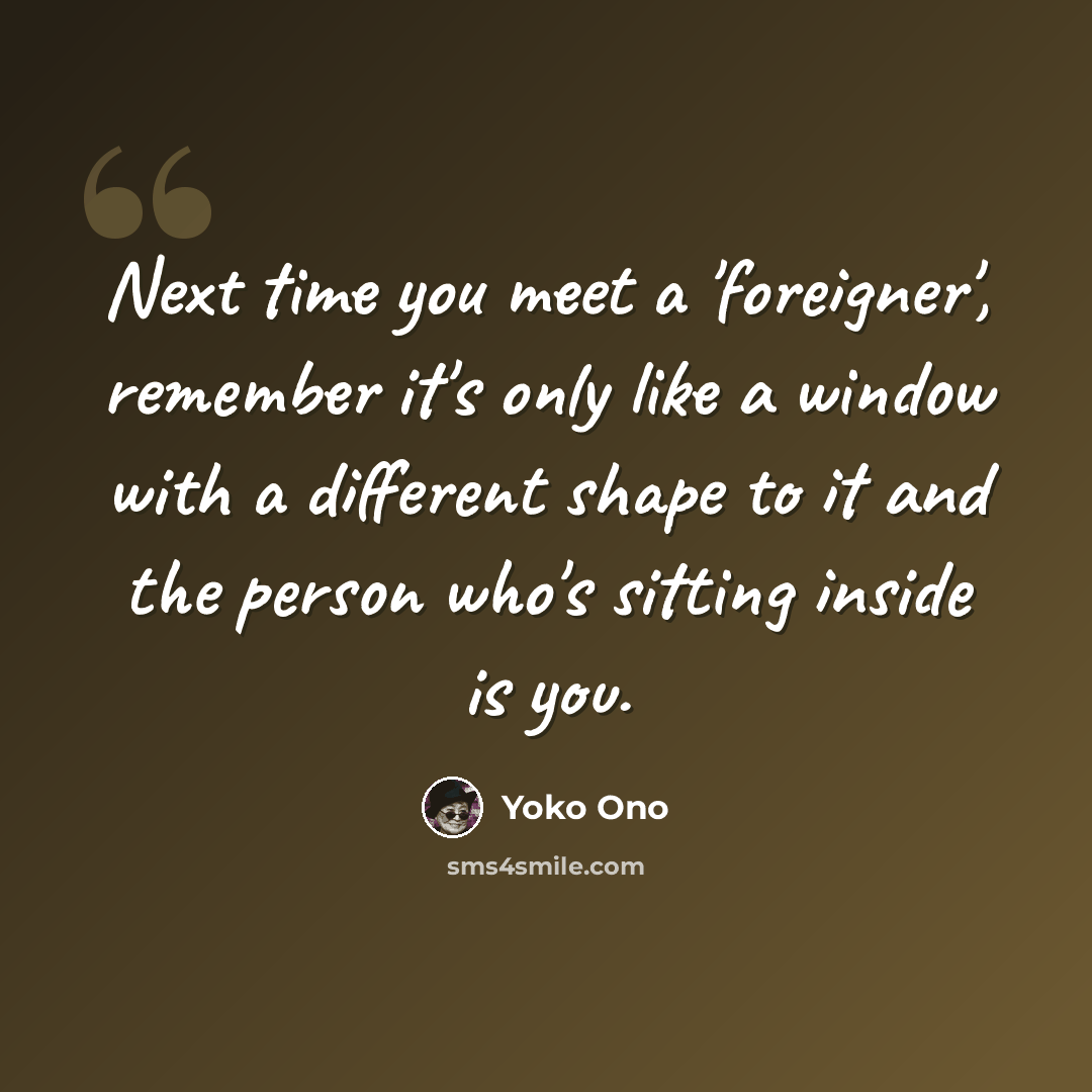 “Next time you meet a 'foreigner', remember it's only like a window with a different shape to it and the person who's sitting inside is you.” quote by Yoko Ono