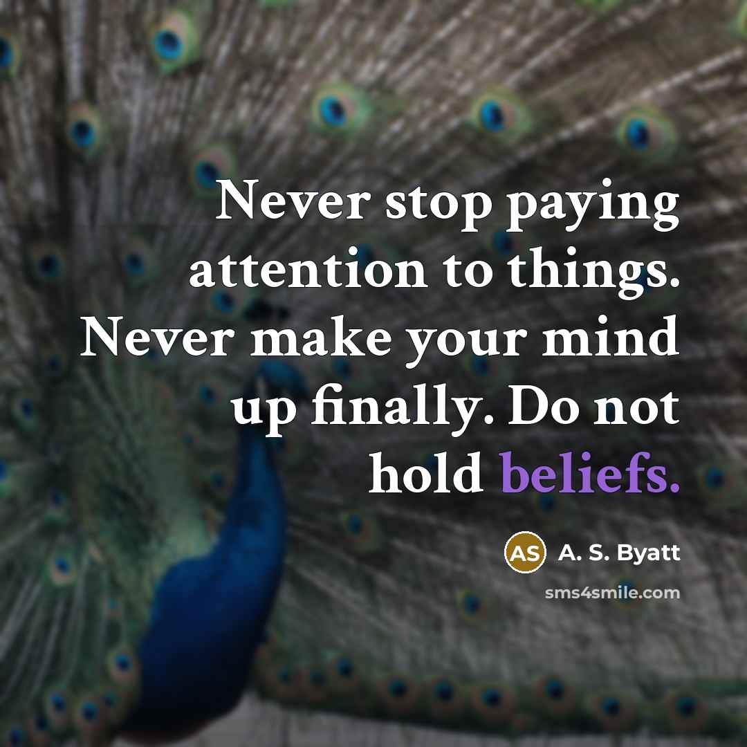 “Never stop paying attention to things. Never make your mind up finally. Do not hold beliefs.” quote by A. S. Byatt