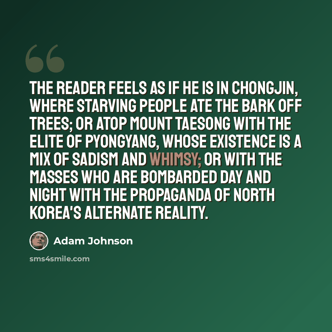 “The reader feels as if he is in Chongjin, where starving people ate the bark off trees; or atop Mount Taesong with the elite of Pyongyang, whose existence is a mix of sadism and whimsy; or with the masses who are bombarded day and night with the propaganda of North Korea's alternate reality.” quote by Adam Johnson
